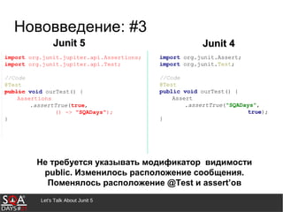 Let's Talk About Junit 5
Junit 5Junit 5 Junit 4Junit 4
import org.junit.Assert;
import org.junit.Test;
//Code
@Test
public void ourTest() {
Assert
.assertTrue("SQADays",
true);
}
Не требуется указывать модификатор видимости
public. Изменилось расположение сообщения.
Поменялось расположение @Test и assert’ов
Нововведение: #3
 