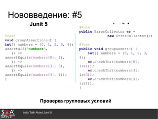Let's Talk About Junit 5
Нововведение: #5
Проверка групповых условий
Junit 5Junit 5 Junit 4Junit 4@Rule
public ErrorCollector er =
new ErrorCollector();
@Test
public void groupassert() {
int[] numbers = {0, 1, 2, 3,
4};
er.checkThat(numbers[0],
is(1));
er.checkThat(numbers[3],
is(3));
er.checkThat(numbers[4],
is(1));
}
@Test
void groupAssertions() {
int[] numbers = {0, 1, 2, 3, 4};
assertAll("numbers",
() ->
assertEquals(numbers[0], 1),
() ->
assertEquals(numbers[3], 3),
() ->
assertEquals(numbers[4], 1));
}
 