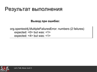 Let's Talk About Junit 5
Результат выполнения
org.opentest4j.MultipleFailuresError: numbers (2 failures)
expected: <0> but was: <1>
expected: <4> but was: <1>
org.opentest4j.MultipleFailuresError: numbers (2 failures)
expected: <0> but was: <1>
expected: <4> but was: <1>
Вывод при ошибке:
 