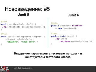 @Test
void test(TestInfo tInfo) {
log.info(tInfo.getDisplayName());
}
Let's Talk About Junit 5
Нововведение: #5
Внедрение параметров в тестовые методы и в
конструкторы тестового класса.
@Rule
public TestName testName
= new TestName();
@Test
public void test() {
log.info(
testName.getMethodName());
}
@Test
void test1(TestReporter tReport) {
tReport.publishEntry
("SQADAYS", “true 100%");
}
Junit 5Junit 5 Junit 4Junit 4
 