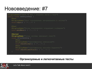 Let's Talk About Junit 5
Нововведение: #7
@DisplayName("СББОЛ TK API - Отправка писем в банк")
public class BDDStyleTest {
@Test
@DisplayName("Дано пользователь авторизовался в систему")
void login() { /*...*/ }
@Test
@DisplayName("Когда пользователь отправляет сообщение")
void sendMess() { /*...*/ }
@Nested
@DisplayName("Тогда система присылает ответ")
class AfterSending {
@Test
@DisplayName("идентификатор уникальный")
void checkTicket() { /*...*/ }
@Test
@DisplayName("идентификатор заполнен корректно")
void checkTicketField() { /*...*/ }
}
}
Организуемые и легкочитаемые тесты
 