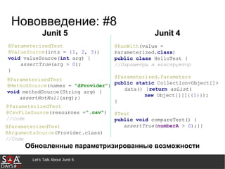 Let's Talk About Junit 5
Нововведение: #8
Обновленные параметризированные возможности
@RunWith(value =
Parameterized.class)
public class HelloTest {
//Параметры и конструктор
@Parameterized.Parameters
public static Collection<Object[]>
data() {return asList(
new Object[][]{{1}});
}
@Test
public void compareTest() {
assertTrue(numberA > 0);}}
@ParameterizedTest
@ValueSource(ints = {1, 2, 3})
void valueSource(int arg) {
assertTrue(arg > 0);
}
Junit 5Junit 5 Junit 4Junit 4
@ParameterizedTest
@MethodSource(names = "dProvider")
void methodSource(String arg) {
assertNotNull(arg);}
@ParameterizedTest
@CsvFileSource(resources =“.csv")
//Code
@ParameterizedTest
@ArgumentsSource(Provider.class)
//Code
 