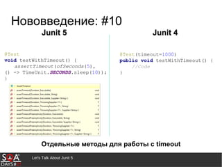 Let's Talk About Junit 5
Нововведение: #10
Отдельные методы для работы с timeout
Junit 5Junit 5 Junit 4Junit 4
@Test(timeout=1000)
public void testWithTimeout() {
//Code
}
@Test
void testWithTimeout() {
assertTimeout(ofSeconds(5),
() -> TimeUnit.SECONDS.sleep(10));
}
 