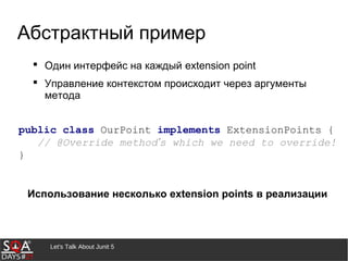 Let's Talk About Junit 5
Абстрактный пример
 Один интерфейс на каждый extension point
 Управление контекстом происходит через аргументы
метода
Использование несколько extension points в реализации
public class OurPoint implements ExtensionPoints {
// @Override method’s which we need to override!
}
 