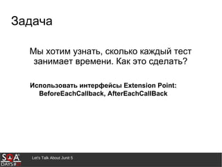 Let's Talk About Junit 5
Задача
Мы хотим узнать, сколько каждый тест
занимает времени. Как это сделать?
Использовать интерфейсы Extension Point:
BeforeEachCallback, AfterEachCallBack
 
