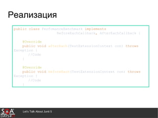 Let's Talk About Junit 5
Реализация
public class PerfomanceBenchmark implements
BeforeEachCallback, AfterEachCallback {
@Override
public void afterEach(TestExtensionContext con) throws
Exception {
//Code
}
@Override
public void beforeEach(TestExtensionContext con) throws
Exception {
//Code
}
 