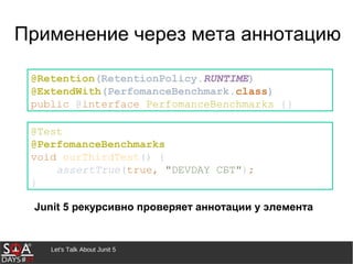 Let's Talk About Junit 5
Применение через мета аннотацию
@Retention(RetentionPolicy.RUNTIME)
@ExtendWith(PerfomanceBenchmark.class)
public @interface PerfomanceBenchmarks {}
Junit 5 рекурсивно проверяет аннотации у элемента
@Test
@PerfomanceBenchmarks
void ourThirdTest() {
assertTrue(true, "DEVDAY СБТ");
}
 