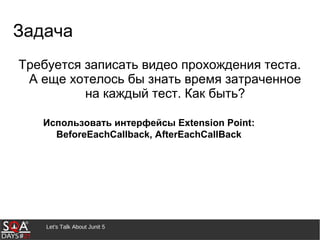 Требуется записать видео прохождения теста.
А еще хотелось бы знать время затраченное
на каждый тест. Как быть?
Let's Talk About Junit 5
Задача
Использовать интерфейсы Extension Point:
BeforeEachCallback, AfterEachCallBack
 