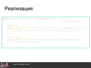 Let's Talk About Junit 5
Реализация
public class VideoCondition implements BeforeEachCallback,
AfterEachCallback {
@Override
public void beforeEach(TestExtensionContext con) throws Exception {
//Получить значение параметра аннотации, начать видеозапись
}
@Override
public void afterEach(TestExtensionContext con) throws Exception {
//Остановить видеозапись
}
}
 