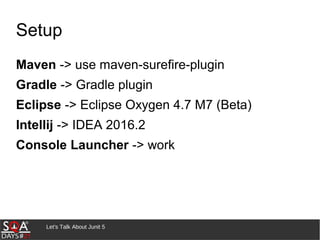Let's Talk About Junit 5
Setup
Maven -> use maven-surefire-plugin
Gradle -> Gradle plugin
Eclipse -> Eclipse Oxygen 4.7 M7 (Beta)
Intellij -> IDEA 2016.2
Console Launcher -> work
 