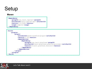 Let's Talk About Junit 5
Setup
<dependency>
<groupId>org.junit.jupiter</groupId>
<artifactId>junit-jupiter-api</artifactId>
<version>5.0.0-M3</version>
<scope>compile</scope>
</dependency>
<build>
<plugins>
<plugin>
<artifactId>maven-surefire-plugin</artifactId>
<version>2.19</version>
<dependencies>
<dependency>
<groupId>org.junit.platform</groupId>
<artifactId>junit-platform-surefire-provider</artifactId>
<version>${junit.platform.version}</version>
</dependency>
</dependencies>
</plugin>
</plugins>
</build>
Maven
 