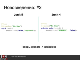 Let's Talk About Junit 5
Нововведение: #2
Теперь @Ignore -> @Disabled
Junit 5Junit 5 Junit 4Junit 4
@Test
@Disabled(“No Run")
void test() {
assertTrue(false,"SQADAYS");
}
@Test
@Ignore(“No Run")
public void test() {
assertTrue("SQADAYS“, false);
}
 