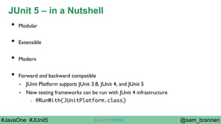 @sam_brannen#JavaOne #JUnit5
JUnit 5 – in a Nutshell
•  Modular
•  Extensible
•  Modern
•  Forward and backward compatible
•  JUnit Platform supports JUnit 3.8, JUnit 4, and JUnit 5
•  New testing frameworks can be run with JUnit 4 infrastructure
o  @RunWith(JUnitPlatform.class)
 