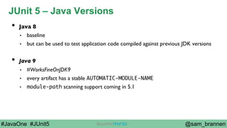 @sam_brannen#JavaOne #JUnit5
JUnit 5 – Java Versions
•  Java 8
•  baseline
•  but can be used to test application code compiled against previous JDK versions
•  Java 9
•  #WorksFineOnJDK9
•  every artifact has a stable AUTOMATIC-MODULE-NAME
•  module-path scanning support coming in 5.1
 