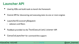 @sam_brannen#JavaOne #JUnit5
Launcher API
•  Used by IDEs and build tools to launch the framework
•  Central API for discovering and executing tests via one or more engines
•  LauncherDiscoveryRequest
•  selectors and ﬁlters
•  Feedback provided via the TestExecutionListener API
•  ConsoleLauncher for command-line support
 