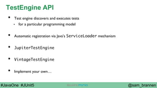 @sam_brannen#JavaOne #JUnit5
TestEngine API
•  Test engine discovers and executes tests
•  for a particular programming model
•  Automatic registration via Java’s ServiceLoader mechanism
•  JupiterTestEngine
•  VintageTestEngine
•  Implement your own…
 