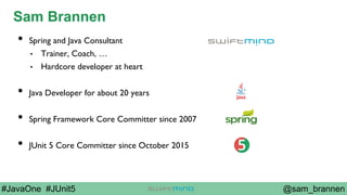 @sam_brannen#JavaOne #JUnit5
Sam Brannen
•  Spring and Java Consultant
•  Trainer, Coach, …
•  Hardcore developer at heart
•  Java Developer for about 20 years
•  Spring Framework Core Committer since 2007
•  JUnit 5 Core Committer since October 2015
 
