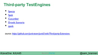 @sam_brannen#JavaOne #JUnit5
Third-party TestEngines
•  Specsy
•  Spek
•  Cucumber
•  Drools Scenario
•  jqwik
source: https://github.com/junit-team/junit5/wiki/Third-party-Extensions
 