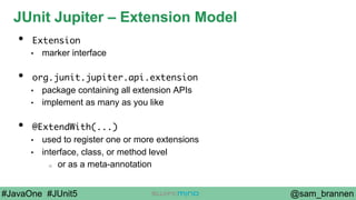 @sam_brannen#JavaOne #JUnit5
JUnit Jupiter – Extension Model
•  Extension
•  marker interface
•  org.junit.jupiter.api.extension
•  package containing all extension APIs
•  implement as many as you like
•  @ExtendWith(...)
•  used to register one or more extensions
•  interface, class, or method level
o  or as a meta-annotation
 