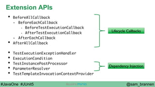 @sam_brannen#JavaOne #JUnit5
Extension APIs
•  BeforeAllCallback
•  BeforeEachCallback
•  BeforeTestExecutionCallback
•  AfterTestExecutionCallback
•  AfterEachCallback
•  AfterAllCallback
•  TestExecutionExceptionHandler
•  ExecutionCondition
•  TestInstancePostProcessor
•  ParameterResolver
•  TestTemplateInvocationContextProvider
Lifecycle Callbacks
Dependency Injection
 