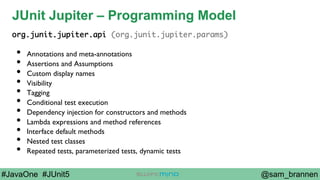 @sam_brannen#JavaOne #JUnit5
JUnit Jupiter – Programming Model
org.junit.jupiter.api (org.junit.jupiter.params)
•  Annotations and meta-annotations
•  Assertions and Assumptions
•  Custom display names
•  Visibility
•  Tagging
•  Conditional test execution
•  Dependency injection for constructors and methods
•  Lambda expressions and method references
•  Interface default methods
•  Nested test classes
•  Repeated tests, parameterized tests, dynamic tests
 