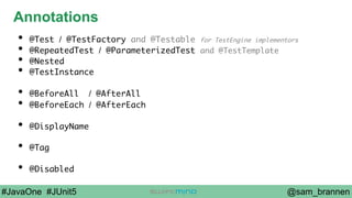 @sam_brannen#JavaOne #JUnit5
Annotations
•  @Test / @TestFactory and @Testable for TestEngine implementors
•  @RepeatedTest / @ParameterizedTest and @TestTemplate
•  @Nested
•  @TestInstance
•  @BeforeAll / @AfterAll
•  @BeforeEach / @AfterEach
•  @DisplayName
•  @Tag
•  @Disabled
 