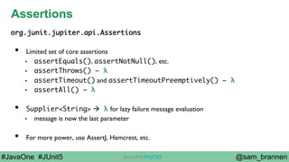 @sam_brannen#JavaOne #JUnit5
Assertions
org.junit.jupiter.api.Assertions
•  Limited set of core assertions
•  assertEquals(), assertNotNull(), etc.
•  assertThrows() – λ
•  assertTimeout() and assertTimeoutPreemptively() – λ
•  assertAll() – λ
•  Supplier<String> à λ for lazy failure message evaluation
•  message is now the last parameter
•  For more power, use AssertJ, Hamcrest, etc.
 