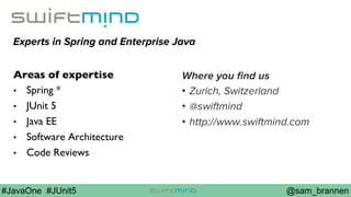 @sam_brannen#JavaOne #JUnit5
Experts in Spring and Enterprise Java
Areas of expertise
•  Spring *
•  JUnit 5
•  Java EE
•  Software Architecture
•  Code Reviews
Where you ﬁnd us
•  Zurich, Switzerland
•  @swiftmind
•  http://www.swiftmind.com
 