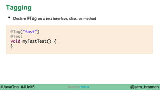 @sam_brannen#JavaOne #JUnit5
Tagging
@Tag("fast")
@Test
void myFastTest() {
}
•  Declare @Tag on a test interface, class, or method
 