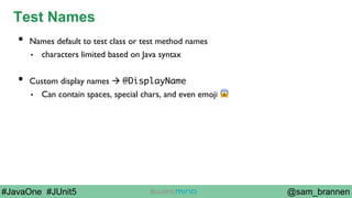 @sam_brannen#JavaOne #JUnit5
Test Names
•  Names default to test class or test method names
•  characters limited based on Java syntax
•  Custom display names à @DisplayName
•  Can contain spaces, special chars, and even emoji 😱
 