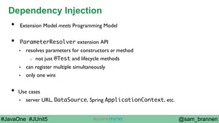 @sam_brannen#JavaOne #JUnit5
Dependency Injection
•  Extension Model meets Programming Model
•  ParameterResolver extension API
•  resolves parameters for constructors or method
o  not just @Test and lifecycle methods
•  can register multiple simultaneously
•  only one wins
•  Use cases
•  server URL, DataSource, Spring ApplicationContext, etc.
 