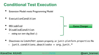 @sam_brannen#JavaOne #JUnit5
Conditional Test Execution
•  Extension Model meets Programming Model
•  ExecutionCondition
•  @Disabled
•  DisabledCondition
•  eating our own dog food ;-)
•  Deactivate via Launcher, system property, or junit-platform.properties ﬁle
•  junit.conditions.deactivate = org.junit.*
Game Changer
 