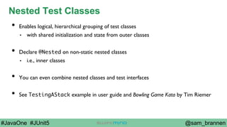 @sam_brannen#JavaOne #JUnit5
Nested Test Classes
•  Enables logical, hierarchical grouping of test classes
•  with shared initialization and state from outer classes
•  Declare @Nested on non-static nested classes
•  i.e., inner classes
•  You can even combine nested classes and test interfaces
•  See TestingAStack example in user guide and Bowling Game Kata by Tim Riemer
 