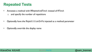 @sam_brannen#JavaOne #JUnit5
Repeated Tests
•  Annotate a method with @RepeatedTest instead of @Test
o  and specify the number of repetitions
•  Optionally have the RepetitionInfo injected as a method parameter
•  Optionally override the display name
 