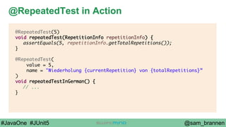 @sam_brannen#JavaOne #JUnit5
@RepeatedTest in Action
@RepeatedTest(5)
void repeatedTest(RepetitionInfo repetitionInfo) {
assertEquals(5, repetitionInfo.getTotalRepetitions());
}
@RepeatedTest(
value = 5,
name = "Wiederholung {currentRepetition} von {totalRepetitions}”
)
void repeatedTestInGerman() {
// ...
}
 