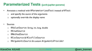 @sam_brannen#JavaOne #JUnit5
Parameterized Tests (junit-jupiter-params)
•  Annotate a method with @ParameterizedTest instead of @Test
o  and specify the source of the arguments
o  optionally override the display name
•  Sources
o  @ValueSource: String, int, long, double
o  @EnumSource
o  @MethodSource
o  @CsvSource & @CsvFileSource
o  @ArgumentsSource & custom ArgumentsProvider
 