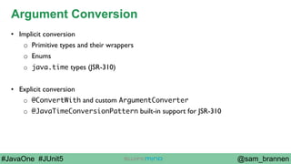 @sam_brannen#JavaOne #JUnit5
Argument Conversion
•  Implicit conversion
o  Primitive types and their wrappers
o  Enums
o  java.time types (JSR-310)
•  Explicit conversion
o  @ConvertWith and custom ArgumentConverter
o  @JavaTimeConversionPattern built-in support for JSR-310
 
