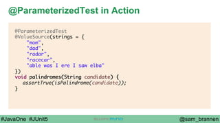 @sam_brannen#JavaOne #JUnit5
@ParameterizedTest in Action
@ParameterizedTest
@ValueSource(strings = {
"mom",
"dad",
"radar",
"racecar",
"able was I ere I saw elba"
})
void palindromes(String candidate) {
assertTrue(isPalindrome(candidate));
}
 