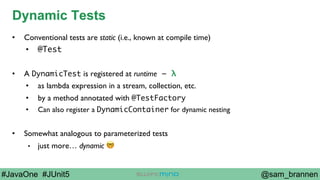 @sam_brannen#JavaOne #JUnit5
Dynamic Tests
•  Conventional tests are static (i.e., known at compile time)
•  @Test
•  A DynamicTest is registered at runtime – λ
•  as lambda expression in a stream, collection, etc.
•  by a method annotated with @TestFactory
•  Can also register a DynamicContainer for dynamic nesting
•  Somewhat analogous to parameterized tests
•  just more… dynamic 🤓
 