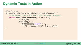 @sam_brannen#JavaOne #JUnit5
Dynamic Tests in Action
@TestFactory
Stream<DynamicTest> dynamicTestsFromIntStream() {
// Generates tests for the first 10 even integers.
return IntStream.iterate(0, n -> n + 2)
.limit(10)
.mapToObj(n ->
dynamicTest("test" + n,
() -> assertTrue(n % 2 == 0)));
}
 