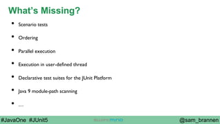 @sam_brannen#JavaOne #JUnit5
What’s Missing?
•  Scenario tests
•  Ordering
•  Parallel execution
•  Execution in user-deﬁned thread
•  Declarative test suites for the JUnit Platform
•  Java 9 module-path scanning
•  …
 