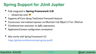 @sam_brannen#JavaOne #JUnit5
Spring Support for JUnit Jupiter
•  Fully integrated in Spring Framework 5.0!
•  released last week 😎
•  Supports all Core Spring TestContext Framework features
•  Constructor and method injection via @Autowired, @Qualifier, @Value
•  Conditional test execution via SpEL expressions
•  ApplicationContext conﬁguration annotations
•  Also works with Spring Framework 4.3
https://github.com/sbrannen/spring-test-junit5
 