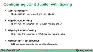@sam_brannen#JavaOne #JUnit5
Configuring JUnit Jupiter with Spring
•  SpringExtension
•  @ExtendWith(SpringExtension.class)
•  @SpringJUnitConfig
•  @ContextConfiguration + SpringExtension
•  @SpringJUnitWebConfig
•  @SpringJUnitConfig + @WebAppConfiguration
•  @EnabledIf / @DisabledIf
•  SpEL expression evaluation for conditional execution
 