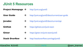 @sam_brannen#JavaOne #JUnit5
JUnit 5 Resources
Project Homepage à http://junit.org/junit5
User Guide à http://junit.org/junit5/docs/current/user-guide
Javadoc à http://junit.org/junit5/docs/current/api
GitHub à https://github.com/junit-team
Gitter à https://gitter.im/junit-team/junit5
Stack Overﬂow à http://stackoverﬂow.com/tags/junit5
 