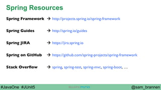 @sam_brannen#JavaOne #JUnit5
Spring Resources
Spring Framework à http://projects.spring.io/spring-framework
Spring Guides à http://spring.io/guides
Spring JIRA à https://jira.spring.io
Spring on GitHub à https://github.com/spring-projects/spring-framework
Stack Overﬂow à spring, spring-test, spring-mvc, spring-boot, …
 