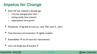 @sam_brannen#JavaOne #JUnit5
Impetus for Change
•  JUnit 4.0 was released a decade ago
•  a lot has changed since then…
•  testing needs have matured
•  expectations have grown
•  Modularity à big ball of mud (i.e., only THE junit.jar)
•  Test discovery and execution à tightly coupled
•  Extensibility à lot of room for improvement
•  Let’s not forget Java 8 and Java 9
 