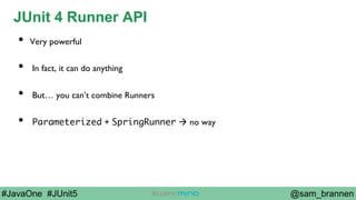 @sam_brannen#JavaOne #JUnit5
JUnit 4 Runner API
•  Very powerful
•  In fact, it can do anything
•  But… you can’t combine Runners
•  Parameterized + SpringRunner à no way
 