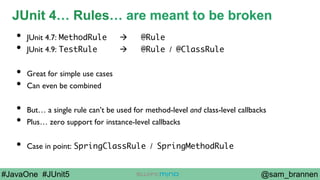 @sam_brannen#JavaOne #JUnit5
JUnit 4… Rules… are meant to be broken
•  JUnit 4.7: MethodRule à @Rule
•  JUnit 4.9: TestRule à @Rule / @ClassRule
•  Great for simple use cases
•  Can even be combined
•  But… a single rule can’t be used for method-level and class-level callbacks
•  Plus… zero support for instance-level callbacks
•  Case in point: SpringClassRule / SpringMethodRule
 