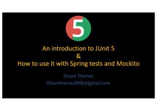 An introduction to JUnit 5
&
How to use it with Spring tests and Mockito
Shaun Thomas
Shaunthomas999[at]gmail.com
 