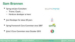 @sam_brannen#SpringOne #JUnit5
Sam Brannen
•  Spring and Java Consultant
•  Trainer, Coach, …
•  Hardcore developer at hea...